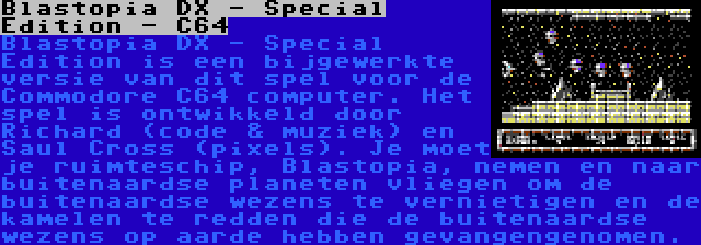 Blastopia DX - Special Edition - C64 | Blastopia DX - Special Edition is een bijgewerkte versie van dit spel voor de Commodore C64 computer. Het spel is ontwikkeld door Richard (code & muziek) en Saul Cross (pixels). Je moet je ruimteschip, Blastopia, nemen en naar buitenaardse planeten vliegen om de buitenaardse wezens te vernietigen en de kamelen te redden die de buitenaardse wezens op aarde hebben gevangengenomen.