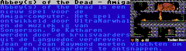 Abbey(s) of the Dead - Amiga | Abbey(s) of the Dead is een nieuw spel voor de Amiga-computer. Het spel is ontwikkeld door UltraNarwhal en de muziek is van Songerson. De Katharen werden door de kruisvaarders uit de Languedoc verdreven. Jean en Joan Raymond moeten vluchten om aan de kruisvaarders te ontsnappen.
