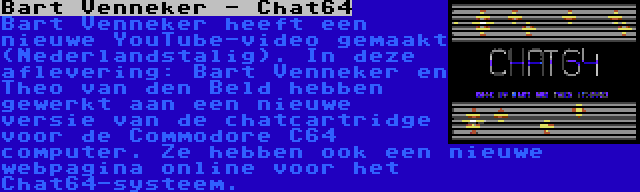 Bart Venneker - Chat64 | Bart Venneker heeft een nieuwe YouTube-video gemaakt (Nederlandstalig). In deze aflevering: Bart Venneker en Theo van den Beld hebben gewerkt aan een nieuwe versie van de chatcartridge voor de Commodore C64 computer. Ze hebben ook een nieuwe webpagina online voor het Chat64-systeem.