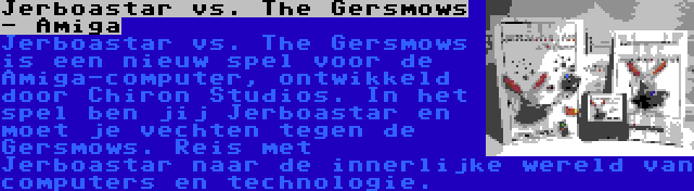 Jerboastar vs. The Gersmows - Amiga | Jerboastar vs. The Gersmows is een nieuw spel voor de Amiga-computer, ontwikkeld door Chiron Studios. In het spel ben jij Jerboastar en moet je vechten tegen de Gersmows. Reis met Jerboastar naar de innerlijke wereld van computers en technologie.