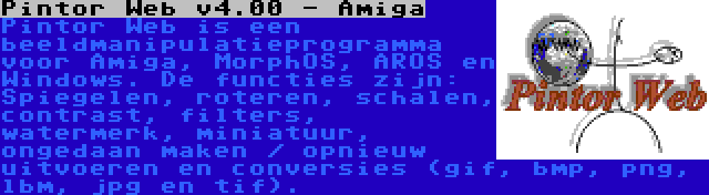 Pintor Web v4.00 - Amiga | Pintor Web is een beeldmanipulatieprogramma voor Amiga, MorphOS, AROS en Windows. De functies zijn: Spiegelen, roteren, schalen, contrast, filters, watermerk, miniatuur, ongedaan maken / opnieuw uitvoeren en conversies (gif, bmp, png, lbm, jpg en tif).