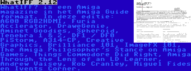 WhatIFF 2.12 | WhatIFF? is een Amiga magazine in het Amiga Guide formaat. In deze editie: A600 RGB2HDMI, Furia Acclerator, DraweGenie, Aminet Goodies, Spheroid, Tenebra 1 & 2, DF1 / DF0 PiStorm, A314-CP, Creative Graphics, Brilliance 101, ImageFX 101, The Amiga Philosopher's Stance on Amiga Games, Things Commodore Did Right, Amiga Through the Lens of an LD Learner, Andrew Vaisey, Rob Cranley, Miguel Fides en Ivents Corner.