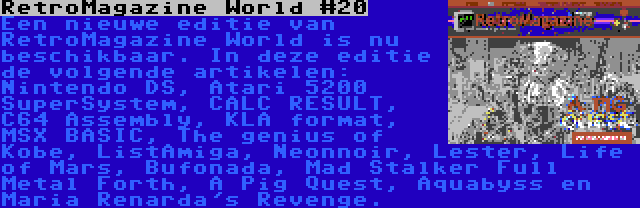 RetroMagazine World #20 | Een nieuwe editie van RetroMagazine World is nu beschikbaar. In deze editie de volgende artikelen: Nintendo DS, Atari 5200 SuperSystem, CALC RESULT, C64 Assembly, KLA format, MSX BASIC, The genius of Kobe, ListAmiga, Neonnoir, Lester, Life of Mars, Bufonada, Mad Stalker Full Metal Forth, A Pig Quest, Aquabyss en Maria Renarda's Revenge.