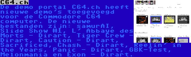 C64.ch | De demo portal C64.ch heeft nieuwe demo's toegevoegd voor de Commodore C64 computer. De nieuwe bestanden zijn: samurAI, Slide Show #1, L' Abbaye des Morts - Dirart, Tiger Crew - Dirart, Caution - Dirart, Sacrificed, Chash - Dirart, Reelin' in the Years, Panic - Dirart, GBK-Test, Melonmania en Exon - Dirart.
