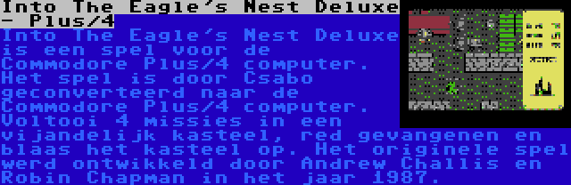 Into The Eagle's Nest Deluxe - Plus/4 | Into The Eagle's Nest Deluxe is een spel voor de Commodore Plus/4 computer. Het spel is door Csabo geconverteerd naar de Commodore Plus/4 computer. Voltooi 4 missies in een vijandelijk kasteel, red gevangenen en blaas het kasteel op. Het originele spel werd ontwikkeld door Andrew Challis en Robin Chapman in het jaar 1987.