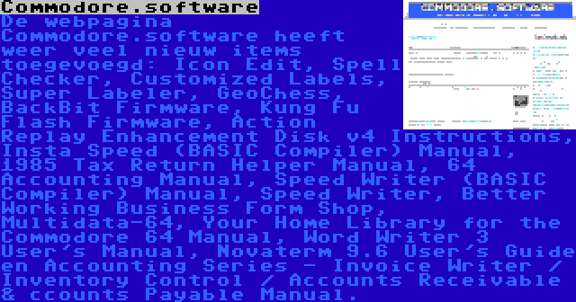 Commodore.software | De webpagina Commodore.software heeft weer veel nieuw items toegevoegd: Icon Edit, Spell Checker, Customized Labels, Super Labeler, GeoChess, BackBit Firmware, Kung Fu Flash Firmware, Action Replay Enhancement Disk v4 Instructions, Insta Speed (BASIC Compiler) Manual, 1985 Tax Return Helper Manual, 64 Accounting Manual, Speed Writer (BASIC Compiler) Manual, Speed Writer, Better Working Business Form Shop, Multidata-64, Your Home Library for the Commodore 64 Manual, Word Writer 3 User's Manual, Novaterm 9.6 User's Guide en Accounting Series - Invoice Writer / Inventory Control / Accounts Receivable & ccounts Payable Manual.