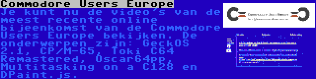 Commodore Users Europe | Je kunt nu de video's van de meest recente online bijeenkomst van de Commodore Users Europe bekijken. De onderwerpen zijn: GeckOS 2.1, CP/M-65, Toki C64 Remastered, Oscar64pp, Multitasking on a C128 en DPaint.js.