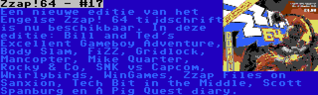 Zzap!64 - #17 | Een nieuwe editie van het Engelse Zzap! 64 tijdschrift is nu beschikbaar. In deze editie: Bill and Ted's Excellent Gameboy Adventure, Body Slam, FiZZ, Gridlock, Mancopter, Mike Quarter, Rocky & Co, SNK vs Capcom, Whirlybirds, WinGames, Zzap Files on Sanxion, Tech Bit in the Middle, Scott Spanburg en A Pig Quest diary.