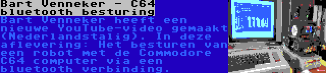 Bart Venneker - C64 bluetooth besturing | Bart Venneker heeft een nieuwe YouTube-video gemaakt (Nederlandstalig). In deze aflevering: Het besturen van een robot met de Commodore C64 computer via een bluetooth verbinding.
