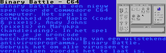 Binary Battle - C64 | Binary Battle is een nieuw spel voor de Commodore C64 computer. Het spel is ontwikkeld door Haplo (code & pixels), Andy Johns (pixels) en Marukpa (handleiding). In het spel moet je je broncode beschermen met behulp van een uitstekend antivirusprogramma, Binary Battle. Gebruik het om alle virussen te vernietigen voordat het te laat is.
