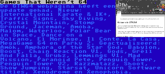 Games That Weren't 64 | De GTW64 webpagina heeft een update gehad. Nieuw: International Karate & IK+, Traffic Signs, Sky Diving, Crystal Mountain, Stomp Ground, Jaceman, Amoba, Malom, Waterloo, Polar Bear in Space, Dance on a Volcano, El Moringe, Il Conte, La Casa, MegaGame 64 en Parky 2. Geactualiseerd: Amok, Amphora of the Star God, Babylon, Boost, Chain Reaction V1, Gods, Grell And Falla, Grubz, Lemmings V1, Mad Mission, Paranoid Pete, Penguin Tower, Penguin Tower V2, Razzmatazz, Shoot, Show Jumping, Starsat, Unicorn Software titles, Xenodrome en Xenophobia.