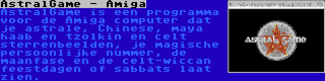 AstralGame - Amiga | AstralGame is een programma voor de Amiga computer dat je astrale, Chinese, maya haab en tzolkin en celt sterrenbeelden, je magische persoonlijke nummer, de maanfase en de celt-wiccan feestdagen of sabbats laat zien.