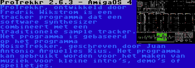 ProTrekkr 2.6.3 - AmigaOS 4 | ProTrekkr, ontwikkeld door Fredrik Wikstrom is een tracker programma dat een software synthesizer combineert met een traditionele sample tracker. Het programma is gebaseerd op het programma NoiseTrekker, geschreven door Juan Antonio Arguelles Rius. Het programma kan gebruikt worden voor het maken van muziek voor kleine intro's, demo's of spelletjes.