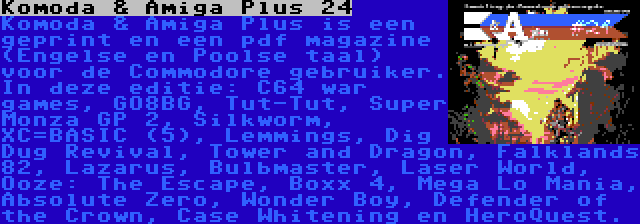 Komoda & Amiga Plus 24 | Komoda & Amiga Plus is een geprint en een pdf magazine (Engelse en Poolse taal) voor de Commodore gebruiker. In deze editie: C64 war games, GO8BG, Tut-Tut, Super Monza GP 2, Silkworm, XC=BASIC (5), Lemmings, Dig Dug Revival, Tower and Dragon, Falklands 82, Lazarus, Bulbmaster, Laser World, Ooze: The Escape, Boxx 4, Mega Lo Mania, Absolute Zero, Wonder Boy, Defender of the Crown, Case Whitening en HeroQuest.