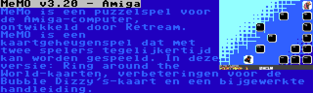 MeMO v3.20 - Amiga | MeMo is een puzzelspel voor de Amiga-computer, ontwikkeld door Retream. MeMO is een kaartgeheugenspel dat met twee spelers tegelijkertijd kan worden gespeeld. In deze versie: Ring around the World-kaarten, verbeteringen voor de Bubble Dizzy's-kaart en een bijgewerkte handleiding.