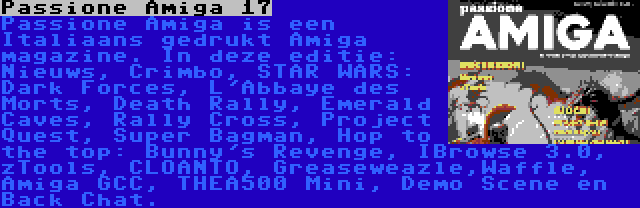 Passione Amiga 17 | Passione Amiga is een Italiaans gedrukt Amiga magazine. In deze editie: Nieuws, Crimbo, STAR WARS: Dark Forces, L'Abbaye des Morts, Death Rally, Emerald Caves, Rally Cross, Project Quest, Super Bagman, Hop to the top: Bunny's Revenge, IBrowse 3.0, zTools, CLOANTO, Greaseweazle,Waffle, Amiga GCC, THEA500 Mini, Demo Scene en Back Chat.