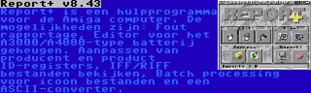 Report+ v8.43 | Report+ is een hulpprogramma voor de Amiga computer. De mogelijkheden zijn: Fout rapportage, Editor voor het A3000/A4000-type batterij geheugen. Aanpassen van producent en product ID-registers, IFF/RIFF bestanden bekijken, Batch processing voor icoon bestanden en een ASCII-converter.