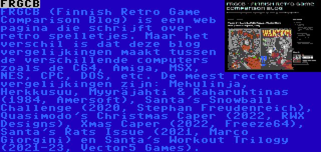 FRGCB | FRGCB (Finnish Retro Game Comparison Blog) is een web pagina die schrijft over retro spelletjes. Maar het verschil is dat deze blog vergelijkingen maakt tussen de verschillende computers zoals de C64, Amiga, MSX, NES, CPC, DOS, etc. De meest recente vergelijkingen zijn: Mehulinja, Herkkusuu, Myyräjahti & Raharuhtinas (1984, Amersoft), Santa's Snowball Challenge (2020, Stephan Freudenreich), Quasimodo's Christmas Caper (2022, RWX Designs), Xmas Caper (2022, Freeze64), Santa's Rats Issue (2021, Marco Giorgini) en Santa's Workout Trilogy (2021-23, Vector5 Games).