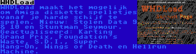 WHDLoad | WHDLoad maakt het mogelijk om Amiga diskette spelletjes vanaf je harde schijf te spelen. Nieuw: Stolen Data 9 & 10 en Stuntman Seymour. Geactualiseerd: Karting Grand Prix, Foundation's Waste, S.D.I., Super Hang-On, Wings of Death en Hellrun Machine.