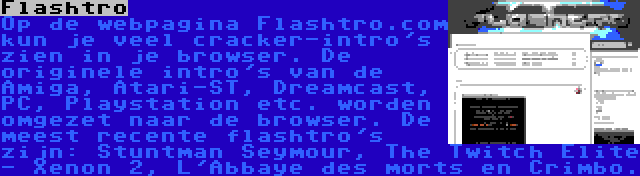 Flashtro | Op de webpagina Flashtro.com kun je veel cracker-intro's zien in je browser. De originele intro's van de Amiga, Atari-ST, Dreamcast, PC, Playstation etc. worden omgezet naar de browser. De meest recente flashtro's zijn: Stuntman Seymour, The Twitch Elite - Xenon 2, L'Abbaye des morts en Crimbo.