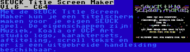 SEUCK Title Screen Maker V1.6 - C64 | Met de SEUCK Title Screen Maker kun je een titelscherm maken voor je eigen SEUCK spel. De eigenschappen zijn: Muziek, Koala of OCP Art studio logo, karaktersets, aftiteling, scroll tekst en er is een uitgebreide handleiding beschikbaar.