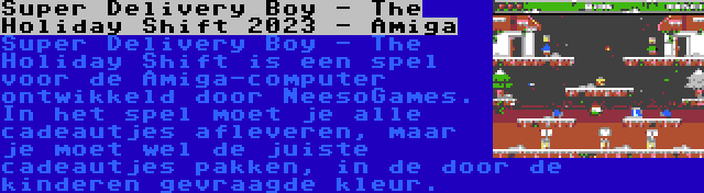 Super Delivery Boy - The Holiday Shift 2023 - Amiga | Super Delivery Boy - The Holiday Shift is een spel voor de Amiga-computer ontwikkeld door NeesoGames. In het spel moet je alle cadeautjes afleveren, maar je moet wel de juiste cadeautjes pakken, in de door de kinderen gevraagde kleur.
