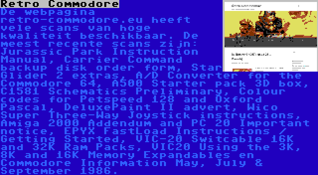 Retro Commodore | De webpagina retro-commodore.eu heeft vele scans van hoge kwaliteit beschikbaar. De meest recente scans zijn: Jurassic Park Instruction Manual, Carrier Command backup disk order form, Star Glider 2 extras, A/D Converter for the Commodore 64, A500 Starter pack 3D box, C1581 Schematics Preliminary, Colour codes for Petspeed 128 and Oxford Pascal, DeluxePaint II advert, Wico Super Three-Way Joystick instructions, Amiga 2000 Addendum and PC 20 Important notice, EPYX FastLoad Instructions / Getting Started, VIC-20 Switcable 16K and 32K Ram Packs, VIC20 Using the 3K, 8K and 16K Memory Expandables en Commodore Information May, July & September 1986.
