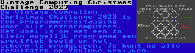 Vintage Computing Christmas Challenge 2023 | De Vintage Computing Christmas Challenge 2023 is een programmeeruitdaging voor alle retrocomputers. Het doel is om met een zo klein mogelijk programma een specifiek beeld op het scherm te produceren. Je kunt nu alle resultaten op YouTube bekijken.