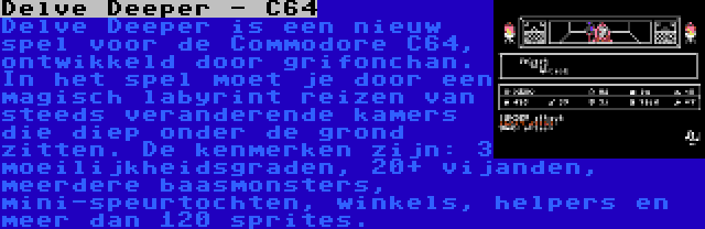 Delve Deeper - C64 | Delve Deeper is een nieuw spel voor de Commodore C64, ontwikkeld door grifonchan. In het spel moet je door een magisch labyrint reizen van steeds veranderende kamers die diep onder de grond zitten. De kenmerken zijn: 3 moeilijkheidsgraden, 20+ vijanden, meerdere baasmonsters, mini-speurtochten, winkels, helpers en meer dan 120 sprites.