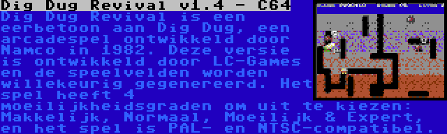 Dig Dug Revival v1.4 - C64 | Dig Dug Revival is een eerbetoon aan Dig Dug, een arcadespel ontwikkeld door Namco in 1982. Deze versie is ontwikkeld door LC-Games en de speelvelden worden willekeurig gegenereerd. Het spel heeft 4 moeilijkheidsgraden om uit te kiezen: Makkelijk, Normaal, Moeilijk & Expert, en het spel is PAL- en NTSC-compatibel.