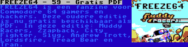 FREEZE64 - 59 - Gratis PDF | FREEZE64 is een fanzine voor Commodore 64 gamers en hackers. Deze oudere editie is nu gratis beschikbaar als PDF. In deze editie: Muddy Racers, Zzapback, City Fighter, Slug, Andrew Trott, Lordsfire, Tread Bear en Tran.