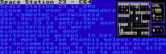 Space Station 23 - C64 | Space Station 23 is een nieuw spel voor de Commodore C64 computer, ontwikkeld door Vector5 Games. Space Station 23 is getroffen door een asteroïde en wordt binnengevallen door buitenaardse wezens. In het spel moet je Joe Phoenix helpen middelen te verzamelen om de volledige kracht van het ruimtestation te herstellen en alle aliens te verdrijven en te doden.