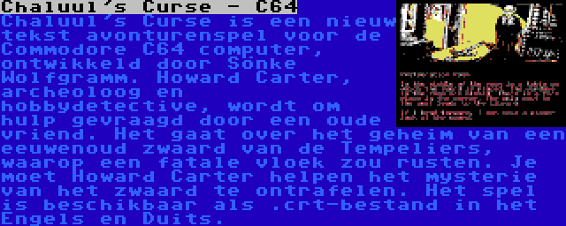 Chaluul's Curse - C64 | Chaluul's Curse is een nieuw tekst avonturenspel voor de Commodore C64 computer, ontwikkeld door Sönke Wolfgramm. Howard Carter, archeoloog en hobbydetective, wordt om hulp gevraagd door een oude vriend. Het gaat over het geheim van een eeuwenoud zwaard van de Tempeliers, waarop een fatale vloek zou rusten. Je moet Howard Carter helpen het mysterie van het zwaard te ontrafelen. Het spel is beschikbaar als .crt-bestand in het Engels en Duits.