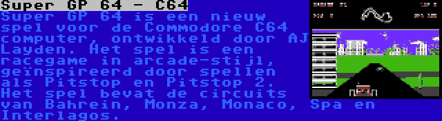 Super GP 64 - C64 | Super GP 64 is een nieuw spel voor de Commodore C64 computer, ontwikkeld door AJ Layden. Het spel is een racegame in arcade-stijl, geïnspireerd door spellen als Pitstop en Pitstop 2. Het spel bevat de circuits van Bahrein, Monza, Monaco, Spa en Interlagos.