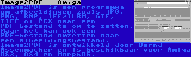 Image2PDF - Amiga | Image2PDF is een programma om afbeeldingen zoals jPG, PNG, BMP, IFF/ILBM, GIF, TIFF of PCX naar een PDF-bestand te om te zetten. Maar het kan ook een PDF-bestand omzetten naar een afbeeldingsbestand. Image2PDF is ontwikkeld door Bernd Assenmacher en is beschikbaar voor Amiga OS3, OS4 en MorphOS.