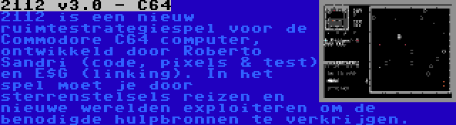 2112 v3.0 - C64 | 2112 is een nieuw ruimtestrategiespel voor de Commodore C64 computer, ontwikkeld door Roberto Sandri (code, pixels & test) en E$G (linking). In het spel moet je door sterrenstelsels reizen en nieuwe werelden exploiteren om de benodigde hulpbronnen te verkrijgen.