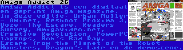 Amiga Addict 26 | Amiga Addict is een digitaal en geprint Amiga magazine. In deze editie: Urban Müller - Aminet, Reshoot Proxima 3, Ooze: The Escape, Readers Survey, Amigavideo.net, Creative Revolution, PowerPC laptops, Bob's Bad Day, Escape from the Planet of the Robot Monsters, Dragon's Lair en de demoscene.