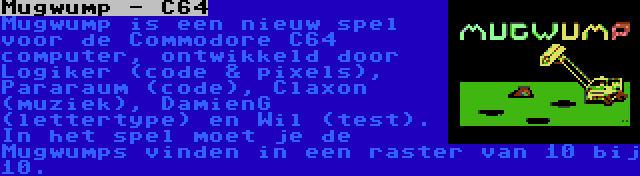 Mugwump - C64 | Mugwump is een nieuw spel voor de Commodore C64 computer, ontwikkeld door Logiker (code & pixels), Pararaum (code), Claxon (muziek), DamienG (lettertype) en Wil (test). In het spel moet je de Mugwumps vinden in een raster van 10 bij 10.