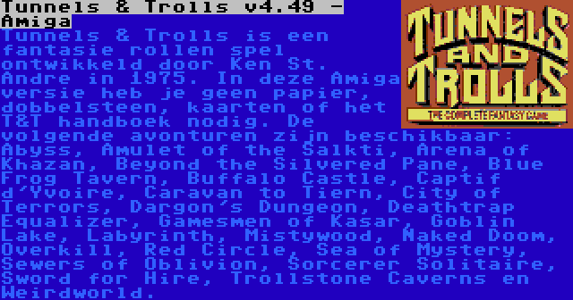 Tunnels & Trolls v4.49 - Amiga | Tunnels & Trolls is een fantasie rollen spel ontwikkeld door Ken St. Andre in 1975. In deze Amiga versie heb je geen papier, dobbelsteen, kaarten of het T&T handboek nodig. De volgende avonturen zijn beschikbaar: Abyss, Amulet of the Salkti, Arena of Khazan, Beyond the Silvered Pane, Blue Frog Tavern, Buffalo Castle, Captif d'Yvoire, Caravan to Tiern, City of Terrors, Dargon's Dungeon, Deathtrap Equalizer, Gamesmen of Kasar, Goblin Lake, Labyrinth, Mistywood, Naked Doom, Overkill, Red Circle, Sea of Mystery, Sewers of Oblivion, Sorcerer Solitaire, Sword for Hire, Trollstone Caverns en Weirdworld.
