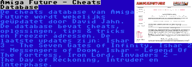 Amiga Future - Cheats Database | De cheats database van Amiga Future wordt wekelijks geüpdatet door David Jahn. De database bevat cheats, oplossingen, tips & tricks en Freezer adressen. De laatste updates zijn: Ishar 3 - The Seven Gates of Infinity, Ishar 2 - Messengers of Doom, Ishar - Legend Of The Fortress, Iron Lord, Invaders 2 - The Day of Reckoning, Intruder en Interphase.