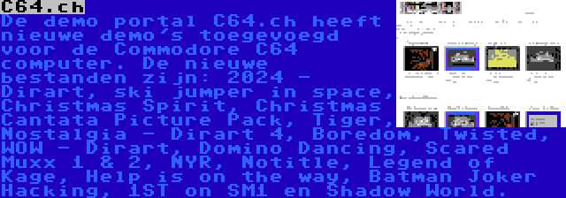 C64.ch | De demo portal C64.ch heeft nieuwe demo's toegevoegd voor de Commodore C64 computer. De nieuwe bestanden zijn: 2024 - Dirart, ski jumper in space, Christmas Spirit, Christmas Cantata Picture Pack, Tiger, Nostalgia - Dirart 4, Boredom, Twisted, WOW - Dirart, Domino Dancing, Scared Muxx 1 & 2, NYR, Notitle, Legend of Kage, Help is on the way, Batman Joker Hacking, 1ST on SM1 en Shadow World.