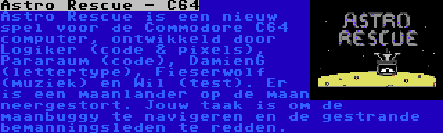Astro Rescue - C64 | Astro Rescue is een nieuw spel voor de Commodore C64 computer, ontwikkeld door Logiker (code & pixels), Pararaum (code), DamienG (lettertype), Fieserwolf (muziek) en Wil (test). Er is een maanlander op de maan neergestort. Jouw taak is om de maanbuggy te navigeren en de gestrande bemanningsleden te redden.