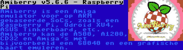 Amiberry v5.6.6 - Raspberry Pi | Amiberry is een Amiga emulator voor op ARM gebaseerde SoCs, zoals een Raspberry Pi, Odroid XU4, ASUS Tinkerboard, etc. Amiberry kan de A500, A1200, CD32 en Amiga's met bijvoorbeeld een 68040 en een grafische kaart emuleren.