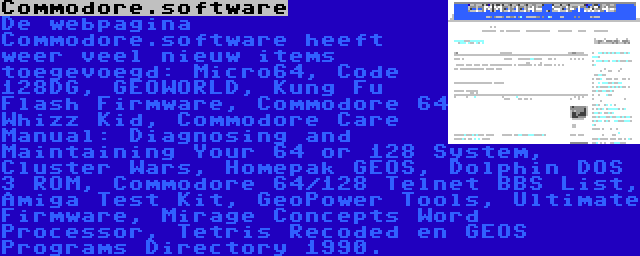 Commodore.software | De webpagina Commodore.software heeft weer veel nieuw items toegevoegd: Micro64, Code 128DG, GEOWORLD, Kung Fu Flash Firmware, Commodore 64 Whizz Kid, Commodore Care Manual: Diagnosing and Maintaining Your 64 or 128 System, Cluster Wars, Homepak GEOS, Dolphin DOS 3 ROM, Commodore 64/128 Telnet BBS List, Amiga Test Kit, GeoPower Tools, Ultimate Firmware, Mirage Concepts Word Processor, Tetris Recoded en GEOS Programs Directory 1990.