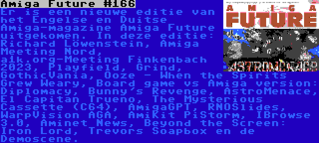 Amiga Future #166 | Er is een nieuwe editie van het Engelse en Duitse Amiga-magazine Amiga Future uitgekomen. In deze editie: Richard Löwenstein, Amiga Meeting Nord, a1k.org-Meeting Finkenbach 2023, Playfield, Grind, GothicVania, Ooze - When the Spirits Grew Weary, Board game vs Amiga version: Diplomacy, Bunny's Revenge, AstroMenace, El Capitan Trueno, The Mysterious Cassette (C64), AmigaGPT, RNOSlides, WarpVision AGA, AmiKit PiStorm, IBrowse 3.0, Aminet News, Beyond the Screen: Iron Lord, Trevors Soapbox en de Demoscene.