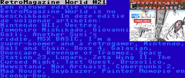 RetroMagazine World #21 | Een nieuwe editie van RetroMagazine World is nu beschikbaar. In deze editie de volgende artikelen: Nintendo WII, Vectrex, Tomohiro Nishikado, Giovanni Galli, Another Susi's riddle, MSX BASIC, I'm a super-boomer and a retrogamer, Nintendo, Ball and Chain, Boxx 4, Galaxian, Onescape, Revenge of Trasmoz, Space Station 23, Lunark, Zeta Wing II, The Cursed Night, Text Quest, Bruxolico, Newsstand, Nox Archaist, Cyberpunks 2, Mad House, Skyblazer, Painter Momopie en Scooby-Doo.
