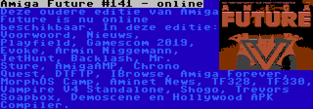 Amiga Future #141 - online | Deze oudere editie van Amiga Future is nu online beschikbaar. In deze editie: Voorwoord, Nieuws, Playfield, Gamescom 2019, Evoke, Armin Niggemann, JetHunt, Backlash, Mr. Sture, AmigaAMP, Chrono Quest, DTFTP, IBrowse, Amiga Forever, MorphOS Camp, Aminet News, TF328, TF330, Vampire V4 Standalone, Shogo, Trevors Soapbox, Demoscene en Hollywood APK Compiler.