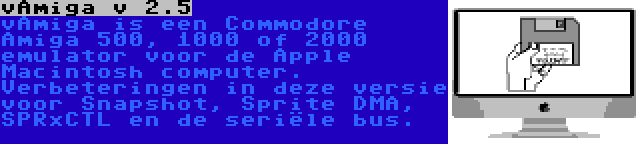 vAmiga v 2.5 | vAmiga is een Commodore Amiga 500, 1000 of 2000 emulator voor de Apple Macintosh computer. Verbeteringen in deze versie voor Snapshot, Sprite DMA, SPRxCTL en de seriële bus.