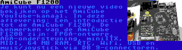 AmiCube F1200 | Je kunt nu een nieuwe video bekijken op het AmiCube YouTube-kanaal. In deze aflevering: Een introductie tot de AmiCube F1200. De kenmerken van de AmiCube F1200 zijn: FPGA-ontwerp, AGA-ondersteuning, miniITX, MIDI, 64 MB RAM, RTC, WiFi, USB en muis/joystick via DB 9-connectoren.
