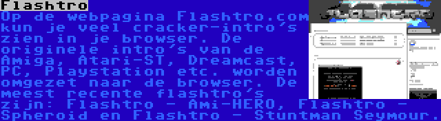 Flashtro | Op de webpagina Flashtro.com kun je veel cracker-intro's zien in je browser. De originele intro's van de Amiga, Atari-ST, Dreamcast, PC, Playstation etc. worden omgezet naar de browser. De meest recente flashtro's zijn: Flashtro - Ami-HERO, Flashtro - Spheroid en Flashtro - Stuntman Seymour.